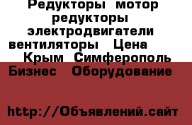 Редукторы, мотор-редукторы, электродвигатели, вентиляторы › Цена ­ 123 - Крым, Симферополь Бизнес » Оборудование   